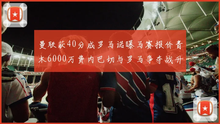 曼联获40分成罗马诺曝马赛报价青木6000万费内巴切与罗马争夺战升级