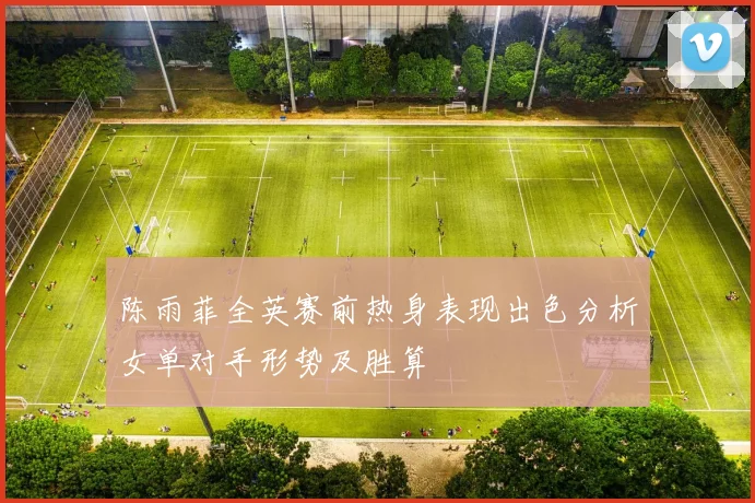 陈雨菲全英赛前热身表现出色分析女单对手形势及胜算