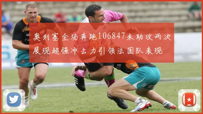 奥利塞全场奔跑106847米助攻两次展现超强冲击力引领法国队表现