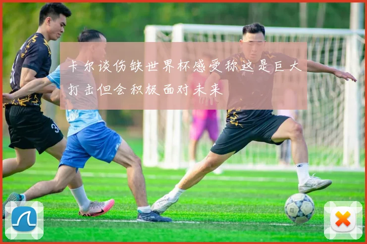 卡尔谈伤缺世界杯感受称这是巨大打击但会积极面对未来