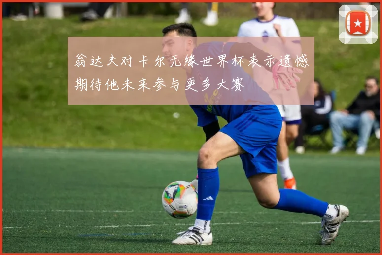 翁达夫对卡尔无缘世界杯表示遗憾期待他未来参与更多大赛