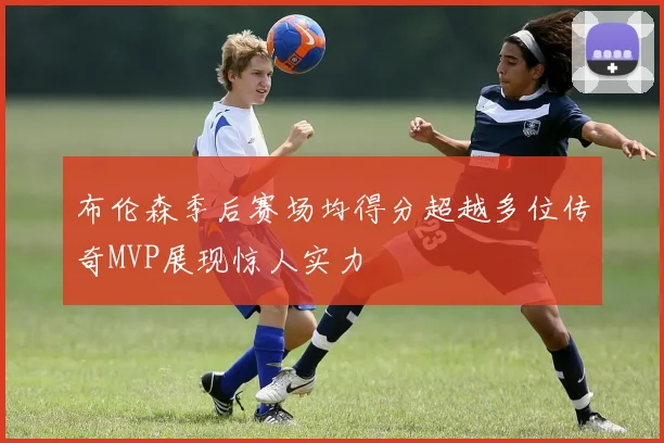 布伦森季后赛场均得分超越多位传奇MVP展现惊人实力