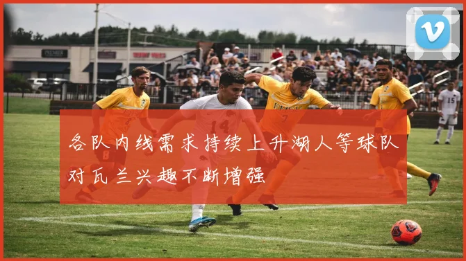 各队内线需求持续上升湖人等球队对瓦兰兴趣不断增强