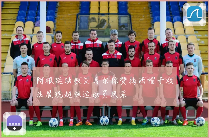 阿根廷助教艾马尔称赞梅西帽子戏法展现超级运动员风采