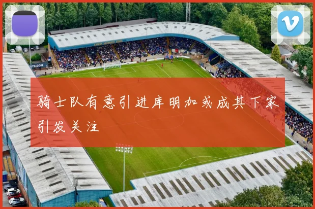 骑士队有意引进库明加或成其下家引发关注