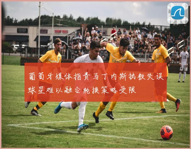 葡萄牙媒体指责马丁内斯执教失误球星难以融合轮换策略受限