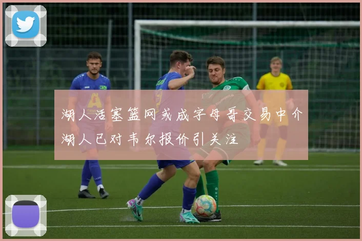 湖人活塞篮网或成字母哥交易中介湖人已对韦尔报价引关注