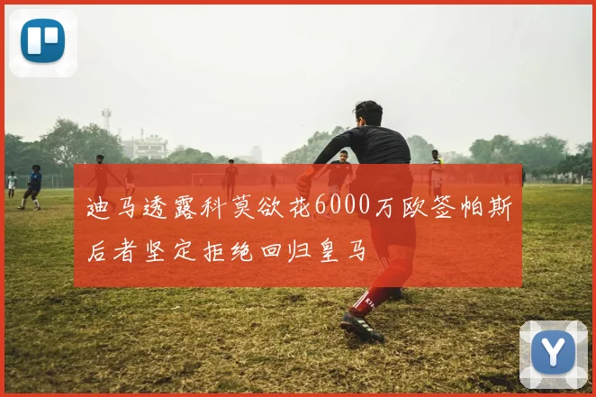 迪马透露科莫欲花6000万欧签帕斯后者坚定拒绝回归皇马