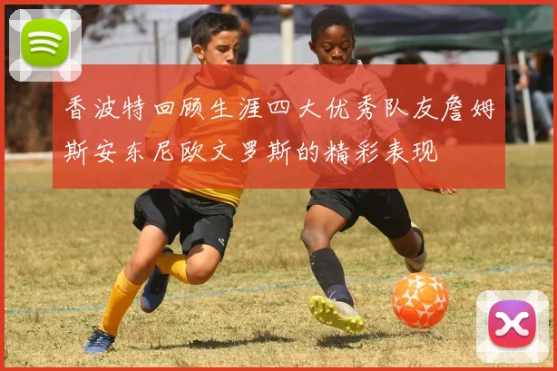 香波特回顾生涯四大优秀队友詹姆斯安东尼欧文罗斯的精彩表现