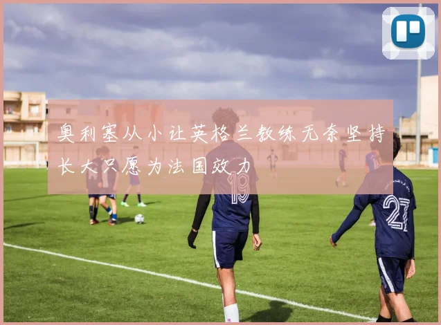 奥利塞从小让英格兰教练无奈坚持长大只愿为法国效力