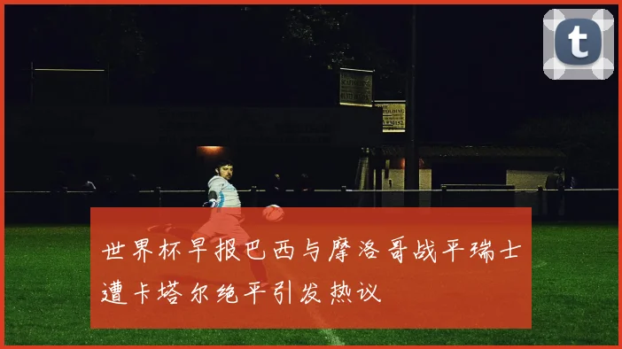 世界杯早报巴西与摩洛哥战平瑞士遭卡塔尔绝平引发热议