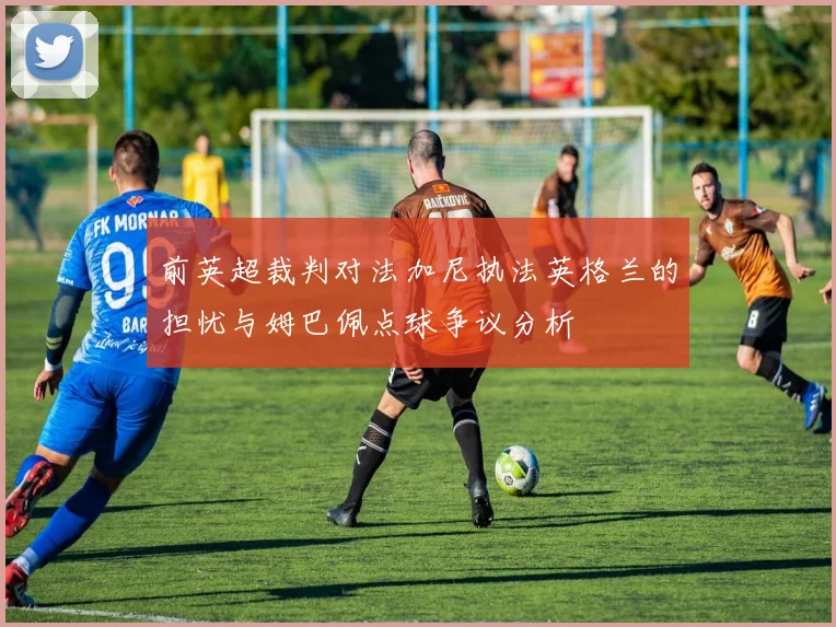 前英超裁判对法加尼执法英格兰的担忧与姆巴佩点球争议分析