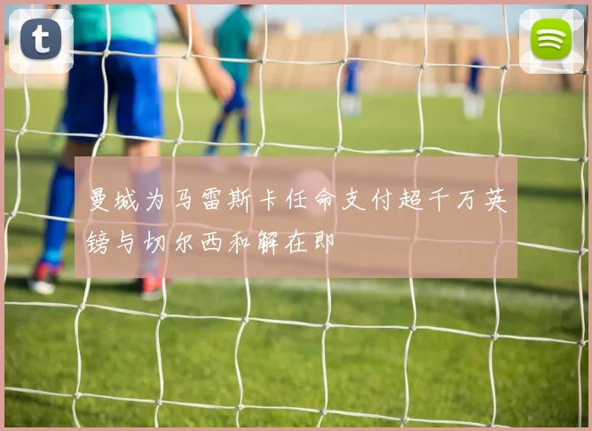 曼城为马雷斯卡任命支付超千万英镑与切尔西和解在即