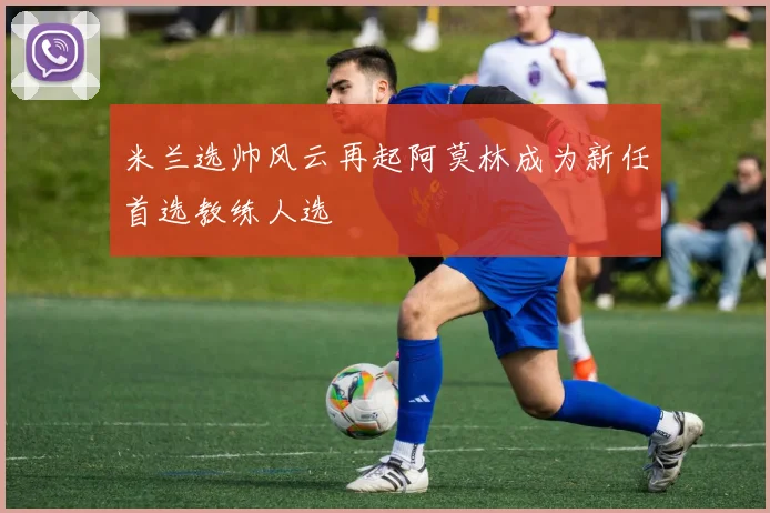 米兰选帅风云再起阿莫林成为新任首选教练人选