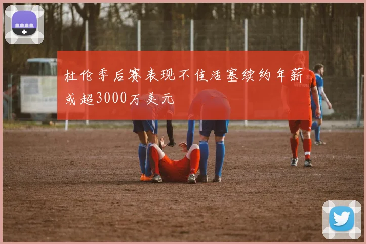 杜伦季后赛表现不佳活塞续约年薪或超3000万美元