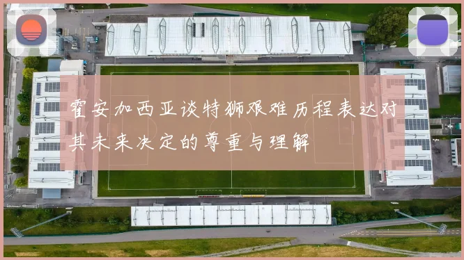 霍安加西亚谈特狮艰难历程表达对其未来决定的尊重与理解