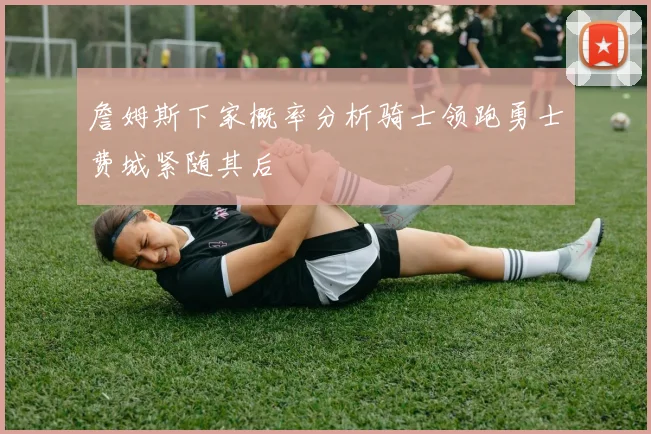 詹姆斯下家概率分析骑士领跑勇士费城紧随其后