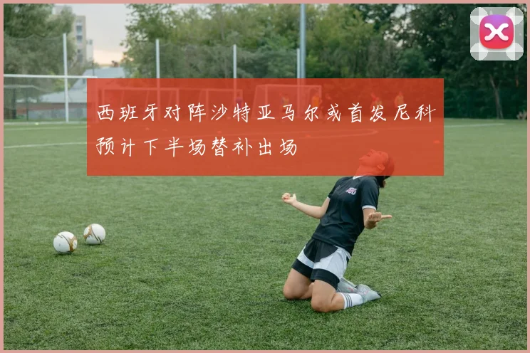 西班牙对阵沙特亚马尔或首发尼科预计下半场替补出场